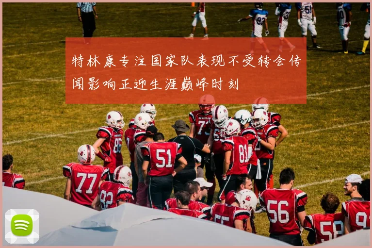 特林康专注国家队表现不受转会传闻影响正迎生涯巅峰时刻