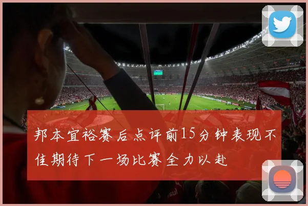 邦本宜裕赛后点评前15分钟表现不佳期待下一场比赛全力以赴