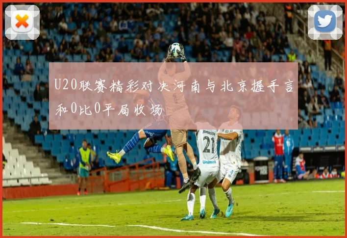 U20联赛精彩对决河南与北京握手言和0比0平局收场