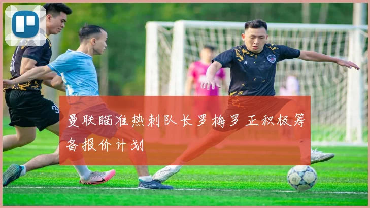 曼联瞄准热刺队长罗梅罗正积极筹备报价计划