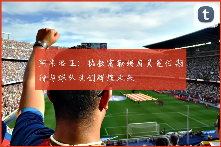 阿韦洛亚:执教富勒姆肩负重任期待与球队共创辉煌未来