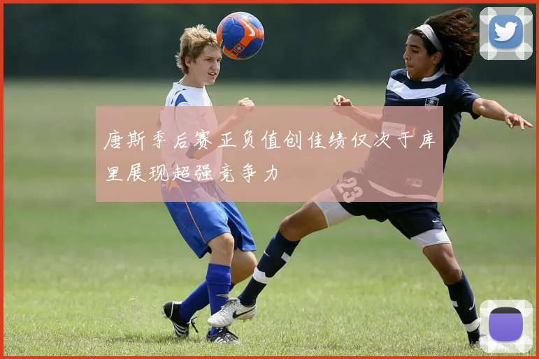 唐斯季后赛正负值创佳绩仅次于库里展现超强竞争力