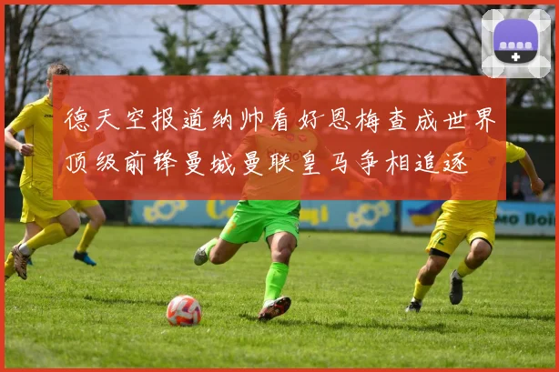 德天空报道纳帅看好恩梅查成世界顶级前锋曼城曼联皇马争相追逐