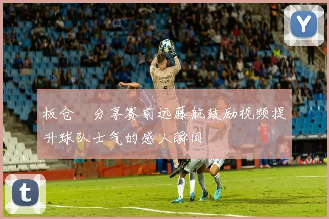 板仓滉分享赛前远藤航鼓励视频提升球队士气的感人瞬间