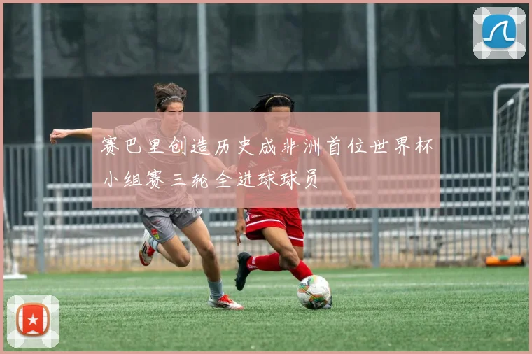 赛巴里创造历史成非洲首位世界杯小组赛三轮全进球球员