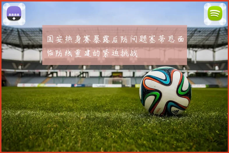 国安热身赛暴露后防问题塞蒂恩面临防线重建的紧迫挑战
