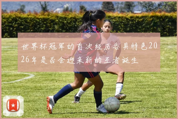世界杯冠军的首次经历各具特色2026年是否会迎来新的王者诞生