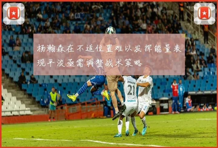 杨瀚森在不适位置难以发挥能量表现平淡亟需调整战术策略
