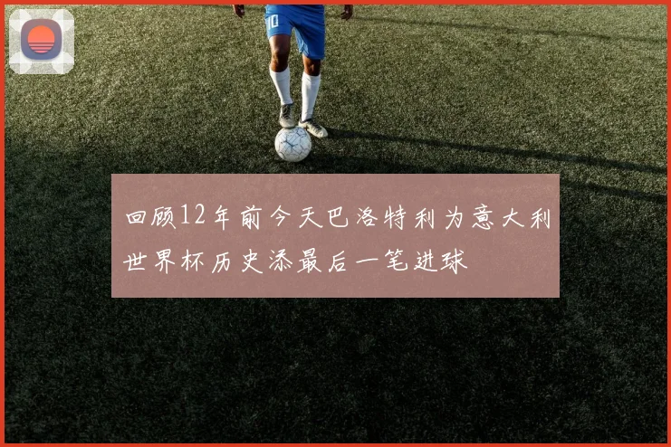 回顾12年前今天巴洛特利为意大利世界杯历史添最后一笔进球