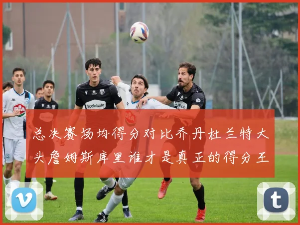 总决赛场均得分对比乔丹杜兰特大头詹姆斯库里谁才是真正的得分王