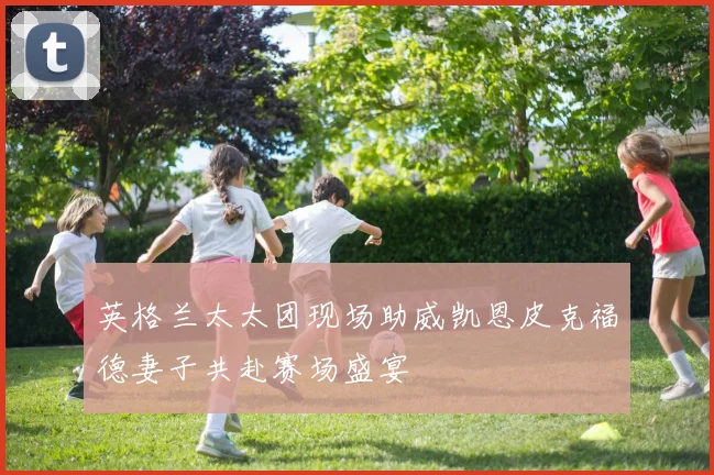 英格兰太太团现场助威凯恩皮克福德妻子共赴赛场盛宴