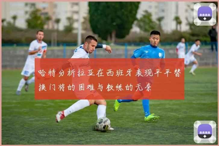 哈特分析拉亚在西班牙表现平平替换门将的困难与教练的无奈
