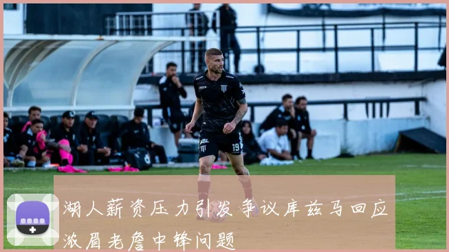 湖人薪资压力引发争议库兹马回应浓眉老詹中锋问题
