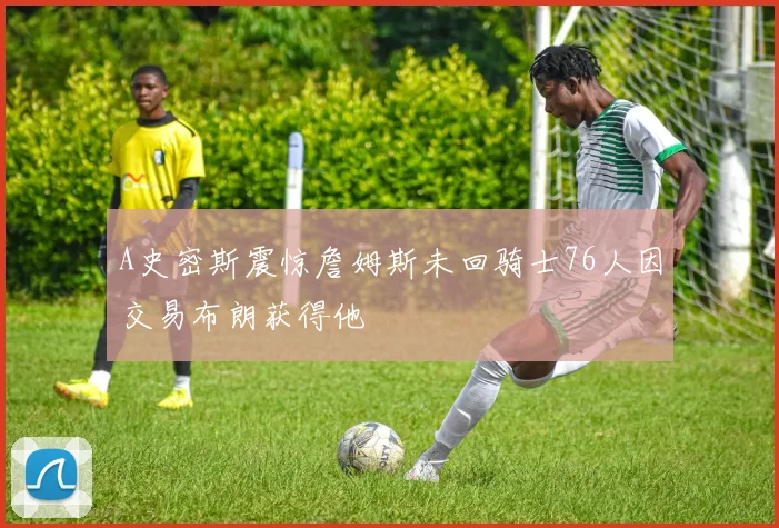 A史密斯震惊詹姆斯未回骑士76人因交易布朗获得他